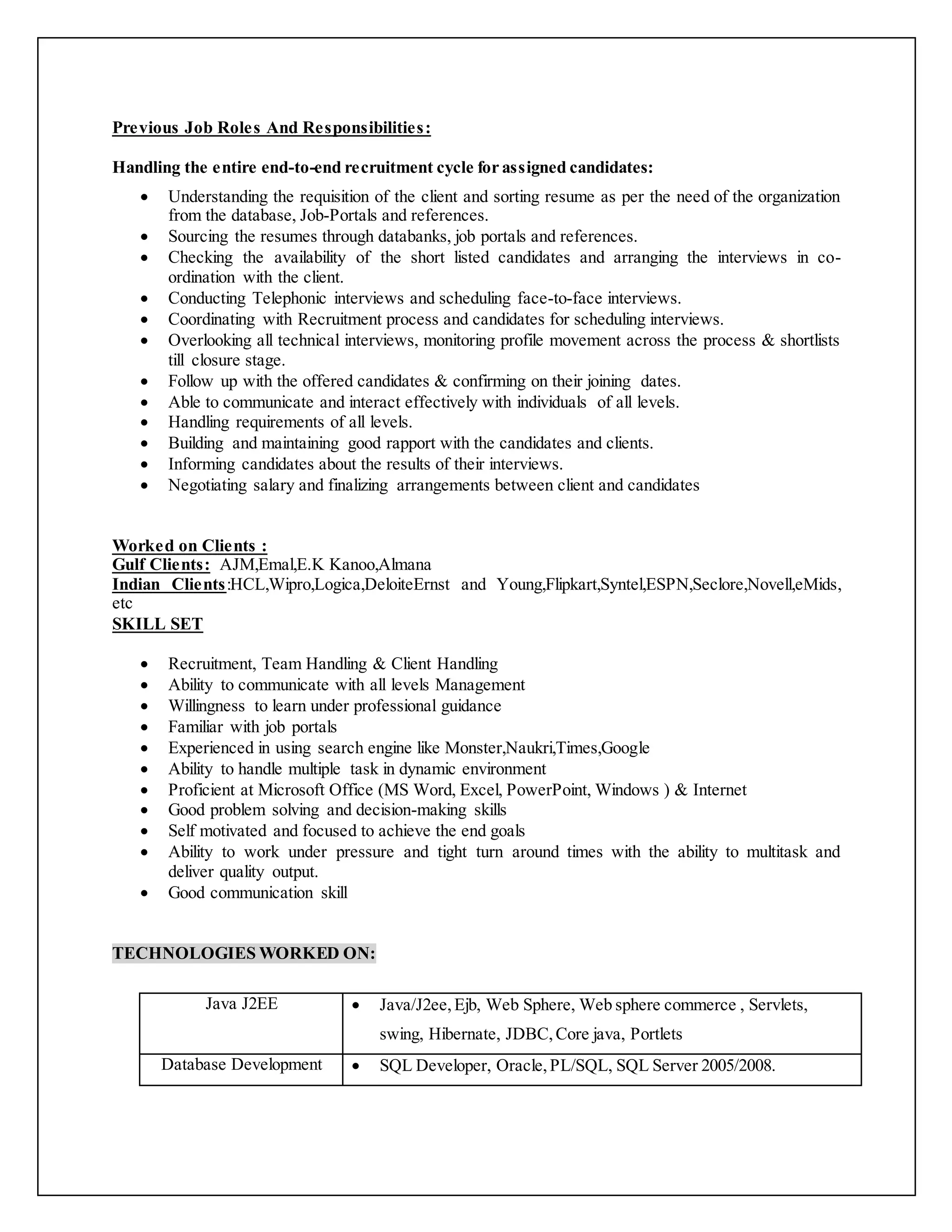 Previous Job Roles And Responsibilities:
Handling the entire end-to-end recruitment cycle for assigned candidates:
 Understanding the requisition of the client and sorting resume as per the need of the organization
from the database, Job-Portals and references.
 Sourcing the resumes through databanks, job portals and references.
 Checking the availability of the short listed candidates and arranging the interviews in co-
ordination with the client.
 Conducting Telephonic interviews and scheduling face-to-face interviews.
 Coordinating with Recruitment process and candidates for scheduling interviews.
 Overlooking all technical interviews, monitoring profile movement across the process & shortlists
till closure stage.
 Follow up with the offered candidates & confirming on their joining dates.
 Able to communicate and interact effectively with individuals of all levels.
 Handling requirements of all levels.
 Building and maintaining good rapport with the candidates and clients.
 Informing candidates about the results of their interviews.
 Negotiating salary and finalizing arrangements between client and candidates
Worked on Clients :
Gulf Clients: AJM,Emal,E.K Kanoo,Almana
Indian Clients:HCL,Wipro,Logica,DeloiteErnst and Young,Flipkart,Syntel,ESPN,Seclore,Novell,eMids,
etc
SKILL SET
 Recruitment, Team Handling & Client Handling
 Ability to communicate with all levels Management
 Willingness to learn under professional guidance
 Familiar with job portals
 Experienced in using search engine like Monster,Naukri,Times,Google
 Ability to handle multiple task in dynamic environment
 Proficient at Microsoft Office (MS Word, Excel, PowerPoint, Windows ) & Internet
 Good problem solving and decision-making skills
 Self motivated and focused to achieve the end goals
 Ability to work under pressure and tight turn around times with the ability to multitask and
deliver quality output.
 Good communication skill
TECHNOLOGIES WORKED ON:
Java J2EE  Java/J2ee,Ejb, Web Sphere, Web sphere commerce , Servlets,
swing, Hibernate, JDBC,Core java, Portlets
Database Development  SQL Developer, Oracle,PL/SQL, SQL Server 2005/2008.
 