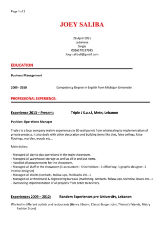Page 1 of 2
JOEY SALIBA
28 April 1991
Lebanese
Single
0096170187935
Joey.saliba8@gmail.com
EDUCATION
Business Management
2009 - 2010 Competency Degree in English from Michigan University.
PROFESSIONAL EXPERIENCE:
Experience 2013 – Present: Triple J S.a.r.l, Metn, Lebanon
Position: Operations Manager
Triple J is a local company mainly experiences in 3D wall panels from wholesaling to implementation of
private projects. It also deals with other decoration and building items like tiles, false ceilings, false
floorings, marbles, woods etc...
Main duties:
- Managed all day to day operations in the main showroom.
- Managed all warehouse storage as well as all in and out items.
- Handled all procurements for the showroom.
- Managed all staff in the showroom (1 accountant - 4 technicians - 1 office boy- 1 graphic designer- 1
interior designer)
- Managed all clients (contacts, follow-ups, feedbacks etc...)
- Managed all architectural & engineering bureaus (marketing, contacts, follow-ups, technical issues etc...)
- Overseeing implementation of all projects from order to delivery.
Experiences 2009 – 2012: Random Experiences pre-University, Lebanon
Worked in different outlets and restaurants (Henry J Beans, Classic Burger Joint, Thierry's Friends, Metry
Fashion Store)
 
