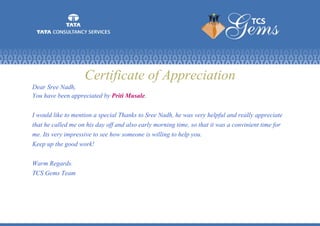 Certificate of Appreciation
Dear Sree Nadh,
You have been appreciated by Priti Musale.
I would like to mention a special Thanks to Sree Nadh, he was very helpful and really appreciate
that he called me on his day off and also early morning time, so that it was a convinient time for
me. Its very impressive to see how someone is willing to help you.
Keep up the good work!
Warm Regards.
TCS Gems Team
 