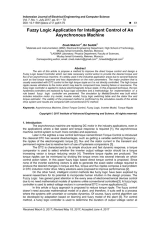 Indonesian Journal of Electrical Engineering and Computer Science
Vol. 7, No. 1, July 2017, pp. 61 ~ 70
DOI: 10.11591/ijeecs.v7.i1.pp61-70  61
Received Macrh 5, 2017; Revised May 18, 2017; Accepted June 4, 2017
Fuzzy Logic Application for Intelligent Control of An
Asynchronous Machine
Zineb Mekrini*1
, Bri Seddik2
1
Materials and instrumentation (MIM), Electrical Engineering Department, High School of Technology,
Moulay Ismail University, Meknes, Morocco
2
LASMAR Laboratory, Physics Department, Faculty of Sciences,
Moulay Ismail University, Meknes, Morocco
Corresponding author, email: zineb.mekrini@gmail.com*
1
, briseddik@gmail.com
2
Abstract
The aim of this article is propose a method to improve the direct torque control and design a
Fuzzy Logic based Controller which can take necessary control action to provide the desired torque and
flux of an asynchronous machine. It’s widely used in the industrial application areas due to several features
such as fast torque response and less dependence on the rotor parameters. The major problem that is
usually associated with DTC control is the high torque ripple as it is not directly controlled. The high torque
ripple causes vibrations to the motor which may lead to component lose, bearing failure or resonance. The
fuzzy logic controller is applied to reduce electromagnetic torque ripple. In this proposed technique, the two
hysteresis controllers are replaced by fuzzy logic controllers and a methodology for implementation of a
rule based fuzzy logic controller are presented. The simulation by Matlab/Simulink was built which
includes induction motor d-q model, inverter model, fuzzy logic switching table and the stator flux and
torque estimator. The validity of the proposed method is confirmed by the simulative results of the whole
drive system and results are compared with conventional DTC method.
Keywords: Asynchronous Machine, Direct Torque Control, Fuzzy Logic, Inverter Model, Torque Ripple
Copyright © 2017 Institute of Advanced Engineering and Science. All rights reserved.
1. Introduction
The asynchronous machine are replacing DC motor in the industry applications, even in
the applications where a fast speed and torque response is required [1], the asynchronous
machine control system is much more complex and expensive.
Later in the eighties a new control technique named Direct Torque Control is introduced
the classical DTC has several disadvantages, such as getting a variable switching frequency ,
the ripples of the electromagnetic torque [2], flux and the stator current in the transient and
permanent regime due to resistive term of use of hysteresis comparators [3] .
The DTC is characterized by its simple structure and fast dynamic response, a torque
comparator is used to select whether the inverter output voltage vector should be a torque
increasing vector a torque reducing vector [4]. Therefore torque ripples are produced. The
torque ripples can be minimized by dividing the torque errors into several intervals on which
control action taken. In this paper fuzzy logic based direct torque control is proposed. Since
none of the inverter switching vectors is able to generate the exact stator voltage required to
produce the desired changes in torque and ﬂux, torque and ﬂux ripples compose a real problem
in DTC induction motor drive. Many solutions were proposed to improve performances [2].
On the other hand, intelligent control methods like fuzzy logic have been explored by
several researchers for its potential to incorporate human intuition in the design process. The
Fuzzy Logic has gained great attention in the every area of electromechanical devices control
due to no need mathematical models of systems unlike conventional controllers[3]. A fuzzy logic
controller is used to select voltage vectors in conventional DTC in some applications [5].
In this article a fuzzy approach is proposed to reduce torque ripple. The fuzzy control
doesn’t need accurate mathematical model of a plant, and therefore, it suits well to a process
where the systems with uncertain or complex dynamics. Of course, fuzzy control algorithm can
be developed by adaptation based on learning and fuzzy model of the plant [5]. For control
method, a fuzzy logic controller is used to determine the duration of output voltage vector at
 