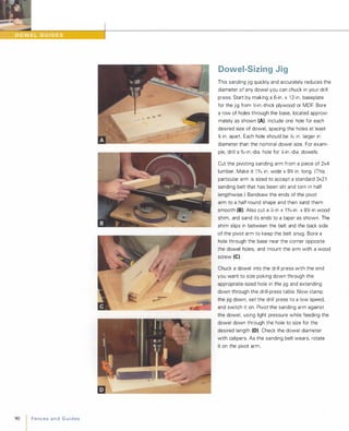 90
I FencesandGuides
Dowel-Sizing Jig
This sanding jig quickly and accurately reduces the
diameter of any dowel you can chuck in your drill
press. Start by making a 6-in. x 1 2-in. baseplate
for the jig from Y,;-in.-thick plywood or MDF. Bore
a row of holes through the base, located approxi­
mately as shown (A). Include one hole for each
desired size of dowel, spacing the holes at least
% in. apart. Each hole should be Y.32 in. larger in
diameter than the nominal dowel size. For exam­
ple, drill a %2-in.-dia. hole for X-in.-dia. dowels.
Cut the pivoting sanding arm from a piece of 2x4
lumber. Make it 1 0/,6 in. wide x 9% in. long. (This
particular arm is sized to accept a standard 3x21
sanding belt that has been slit and torn in half
lengthwise.) Bandsaw the ends of the pivot
arm to a half-round shape and then sand them
smooth (8). Also cut a X-in x 1 0/,6-in. x 8Y.-in wood
shim, and sand its ends to a taper as shown. The
shim slips in between the belt and the back side
of the pivot arm to keep the belt snug. Bore a
hole through the base near the corner opposite
the dowel holes, and mount the arm with a wood
screw (e).
Chuck a dowel into the drill press with the end
you want to size poking down through the
appropriate-sized hole in the jig and extending
down through the drill-press table. Now clamp
the jig down, set the drill press to a low speed,
and switch it on. Pivot the sanding arm against
the dowel, using light pressure while feeding the
dowel down through the hole to size for the
desired length (D). Check the dowel diameter
with calipers. As the sanding belt wears, rotate
it on the pivot arm.
 