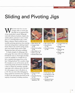 Slid ing and Pivoting J igs
W
HETHER THEy
'
RE CALLED
carriages, sleds, or carriers, jigs
that slide are an important part
of any woodworker's arsenal. Sliding jigs
work with tablesaws, bandsaws, shapers, disc
sanders, planers, and more to move a work­
piece in a controlled fashion past a cutter,
blade, or abrasive. They're useful for innu­
merable machining operations, from mitering
stock and cutting joinery to planing warped
boards. They're also used for sawing circular
parts and complex shapes and for safely
shaping short parts and narrow moldings.
A simple example of a sliding jig is the
miter gauge that comes with every tablesaw.
It holds the stock at a fIxed angle and slides
it past the sawblade in a straight line. In
fact, a standard miter gauge serves as the
basic "sliding hardware" for a number ofjigs.
For example, you can cut boxjoints, say, for
constructing sturdy and attractive drawers for
a chest or cabinet, by mounting a specially
made plate with a reference pin to the head
of a miter gauge, as seen in the photo on
p. 101. You can create other slidingjigs by
using a guide bar mounted to the a jig's base
to slide in the miter gauge slots found on the
majority of stationary woodshop machines.
�MiterSled(p.93)�CrosscutSleds(p.94)�Part-TrimmingSled(p.96)�BevelSleds(p.97)�SplineJig(p.98)�DovetailSled(p.99)
�PlanerCarriages(p.112)�Small-PartRouting(p.114)�ComplexShapeSawing(p.115)
�BoxJoints(p.101)�RoundTenons(p.102)�Small-PartCutting(p.103)
�CircleJigs(p.116)�Arc-Sawing(p.118)�CornerRadiusJig(p.119)�CompoundCurveSawing(p.120)
�UniversalFenceJig(p.104)�EdgeTrimming(p.106)�TaperingJigs(p.107)�ShapingJigs(p.110)
91
 