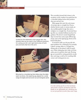 92
G uided by the tablesaw's miter gauge slot, this
dovetail sled can be used in fou r different positions,
for cutting out left- and right-hand sides of both
pins and tails that form the joi nt.
Mou nted to a handled jig that slides atop the table­
saw's rip fence, this taperi ng jig adjusts for a wide
range of angles and can even cut out triangular parts.
I
SlidingandPivotingJigs
The reversible dovetail sled, shown in the
top photo at left, employs two guide bars for
a controlled sliding motion that produces
clean pin and tail cuts.
Miter gauge slots aren't the only means
of moving a jig in a straight line. Fences,
whether factory-made or custom-made, are
also excellent guides for jigs that carry a
workpiece in a straight line. A universal fence
jig relies on a standard tab1esaw rip fence for
guidance. The device's tunnel-shaped body
slips over the fence and accepts different jig
setups, such as the tapering jig, shown in the
bottom left photo.
A machine's table can also provide ade­
quate guidance for a sliding jig. For example,
a planer carriage slides in a straight line,
relying only on the planer's table for guid­
ance. Other sliding jigs don't slide at all but,
rather, pivot to perform their task. Pivoting
jigs are essential for cutting perfectly circular
discs and rings as well as for rounding table
corners and cutting precise arcs.
A ci rcle-cutting jig fits on the bandsaw
and pivots a square workpiece past the
blade on an adjustable pin, al lowing you
to cut out perfect ci rcular discs and rings.
 