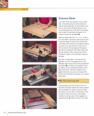 94
I
Slidingand PivotingJigs
Crosscut Sleds
If you don't have a big radial-arm saw or panel
saw, crosscutting long and wide workpieces
requires large sliding jigs. To make square cross­
cuts on thick planks and large panels, a twin­
runner sled uses both of the saw's miter gauge
slots to align the workpiece and guide it in a
straight line past the sawblade (A)
Make the sled's base from X-in -, ';1-in.-, or even
%-in .-thick MDF or plywood, sized as big or small
as desired. Make it at least a few inches wider
and at least half as long as the longest workpiece
you wish to cut. Glue and nail a cross rail cut
from 2x stock to the top edges of the base at
both the front and back ends. Make certain that
the rear member, which will serve as a fence,
is perfectly straight, with a face that's square to
the base.
Set a pair of shopmade or commercial miter
guide bars into the miter gauge slots on your
tablesaw, align the jig's fence to be perpendicular
to the bars (B),and fasten the jig base to them.
For safety, mount a protective exit block to the
back of the fence. Hold the workpiece firmly
against the fence as you saw, and support the
end of extra-long work as necessary, so it doesn't
tip the sled.
>- See "Exit Guards" onp.247.
The downside of the twin-rail sled is that the
thickness of its base reduces the cutting capacity
of the sawblade. For square crosscuts in really
thick stock, you can make a " bottomless" cross­
cut sled in either of two ways: The simplest
method is to attach a pair of miter gauges to a
single fence bar (C) Make the fence from stock
 