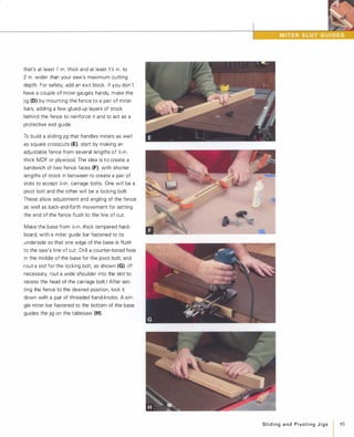 that's at least 1 in. thick and at least 1 � in. to
2 in. wider than your saw's maximum cutting
depth. For safety, add an exit block. If you don't
have a couple of miter gauges handy, make the
jig (0) by mounting the fence to a pair of miter
bars, adding a few glued-up layers of stock
behind the fence to reinforce it and to act as a
protective exit guide.
To build a sliding jig that handles miters as well
as square crosscuts (E), start by making an
adjustable fence from several lengths of �-in.
thick MDF or plywood. The idea is to create a
sandwich of two fence faces (F), with shorter
lengths of stock in between to create a pair of
slots to accept X-in. carriage bolts. One will be a
pivot bolt and the other will be a locking bolt.
These allow adjustment and angling of the fence
as well as back-and-forth movement for setting
the end of the fence flush to the line of cut.
Make the base from X-in.-thick tempered hard­
board, with a miter guide bar fastened to its
underside so that one edge of the base is flush
to the saw's line of cut. Drill a counter-bored hole
in the middle of the base for the pivot bolt, and
rout a slot for the locking bolt, as shown (G). (If
necessary, rout a wide shoulder into the slot to
recess the head of the carriage bolt.) After set­
ting the fence to the desired position, lock it
down with a pair of threaded hand-knobs. A sin­
gle miter bar fastened to the bottom of the base
guides the jig on the tablesaw (H).
Slidingand PivotingJigs 95
 