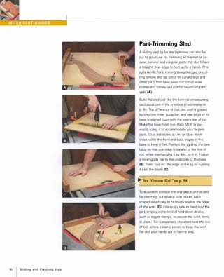 96 Slidingand PivotingJigs
Part-Trim ming Sled
A sliding sled jig for the tablesaw can also be
put to good use for trimming all manner of cir­
cular, curved, and irregular parts that don't have
a straight, true edge to butt up to a fence. This
jig is terrific for trimming straight edges or cut­
ting tenons and lap joints on curved legs and
other parts that have been cut out of wide
boards and panels laid out for maximum parts
yield (A).
Build the sled just like the twin-rail crosscutting
sled described in the previous photo-essay on
p. 94. The difference is that this sled is guided
by only one miter guide bar, and one edge of its
base is aligned flush with the saw's line of cut.
Make the base from 16-in.-thick MDF or ply­
wood, sizing it to accommodate your largest
parts. Glue and screw a l -in. or 1 16-in.-thick
cross rail to the front and back edges of the
base to keep it flat. Position the jig atop the saw
table so that one edge is parallel to the line of
cut, while overhanging it by )1l in. to Y. in. Fasten
a miter guide bar to the underside of the base
(8). Then "cut in" the edge of the jig by running
it past the blade (e).
� See "Crosscut Sleds" on p.94.
To accurately position the workpiece on the sled
for trimming, cut several stop blocks, each
shaped specifically to fit snugly against the edge
of the work (0). Unless it's safe to hand-hold the
part, employ some kind of hold-down device,
such as toggle clamps, to secure the work firmly
in place. This is especially important near the line
of cut, where a clamp serves to keep the work
flat and your hands out of harm's way.
 