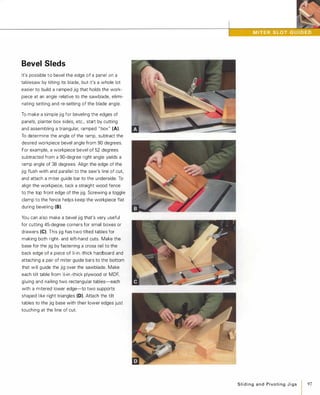 Bevel Sleds
It's possible to bevel the edge of a panel on a
tablesaw by tilting its blade, but it's a whole lot
easier to build a ramped jig that holds the work­
piece at an angle relative to the sawblade, elimi­
nating setting and re-setting of the blade angle.
To make a simple jig for beveling the edges of
panels, planter box sides, etc., start by cutting
and assembling a triangular, ramped " box" (A).
To determine the angle of the ramp, subtract the
desired workpiece bevel angle from 90 degrees.
For example, a workpiece bevel of 52 degrees
subtracted from a 90-degree right angle yields a
ramp angle of 38 degrees. Align the edge of the
jig flush with and parallel to the saw's line of cut.
and attach a miter guide bar to the underside. To
align the workpiece, tack a straight wood fence
to the top front edge of the jig. Screwing a toggle
clamp to the fence helps keep the workpiece flat
during beveling (8).
You can also make a bevel jig that's very useful
for cutting 45-degree corners for small boxes or
drawers (e). This jig has two tilted tables for
making both right- and left-hand cuts. Make the
base for the jig by fastening a cross rail to the
back edge of a piece of Y.-in.-thick hardboard and
attaching a pair of miter guide bars to the bottom
that will guide the jig over the sawblade. Make
each tilt table from �-in.-thick plywood or MDF,
gluing and nailing two rectangular tables-each
with a mitered lower edge-to two supports
shaped like right triangles (D). Attach the tilt
tables to the jig base with their lower edges just
touching at the line of cut.
SlidingandPivotingJigs
I97
 