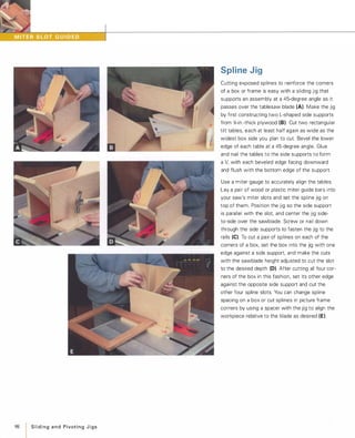 98
ISlidingand PivotingJigs
Spline Jig
Cutting exposed splines to reinforce the corners
of a box or frame is easy with a sliding jig that
supports an assembly at a 45-degree angle as it
passes over the tablesaw blade (A). Make the jig
by first constructing two L-shaped side supports
from '%-in.-thick plywood (8). Cut two rectangular
tilt tables, each at least half again as wide as the
widest box side you plan to cut. Bevel the lower
edge of each table at a 45-degree angle. Glue
and nail the tables to the side supports to form
a V,with each beveled edge facing downward
and flush with the bottom edge of the support.
Use a miter gauge to accurately align the tables.
Lay a pair of wood or plastic miter guide bars into
your saw's miter slots and set the spline jig on
top of them. Position the jig so the side support
is parallel with the slot and center the jig side­
to-side over the sawblade. Screw or nail down
through the side supports to fasten the jig to the
rails (e). To cut a pair of splines on each of the
corners of a box, set the box into the jig with one
edge against a side support, and make the cuts
with the sawblade height adjusted to cut the slot
to the desired depth (0). After cutting all four cor­
ners of the box in this fashion, set its other edge
against the opposite side support and cut the
other four spline slots. You can change spline
spacing on a box or cut splines in picture frame
corners by using a spacer with the jig to align the
workpiece relative to the blade as desired (E).
 