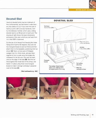 Dovetail Sled
Hand-cut dovetail joints may be a hallmark of
fine craftsmanship, but that doesn't make them
any less tedious to cut. If you want the look of
hand-cut joints with a lot less handwork, then
try this tablesaw method, which uses a sliding
dovetail sled to cut 90 percent of each joint. The
drawing at right shows the basic dimensions
and layout of this sled, which you can build from
;I,-in.-thick MDF or plywood.
Cut the pair of pin fences first, beveling the inside­
facing end of each at 92 degrees. Glue and nail
two triangular braces to each pin fence and then
attach them to the baseplate, positioning them as
shown (A) Next, cut two pairs of 8-degree
wedges from %-in.-thick stock, and glue them
together to form a wide ramp that angles the
workpiece for the tail cuts. Glue and nail each
ramp to the edge of the base (8) Butt the tail
fence against the inside face of the ramps, and
fasten it in place using three more triangular
braces to make it stronger and keep it perpendi­
cular to the base (e).
(Text continued on p. 100.)
D OVETA I L S L E D
Tail fence
1/2 in. x 7 in. x 28in.  -,,,· .· .· .· . .I I -- .J_
Pin-cU��in�g�
=
!�;;:��.�;:���-�- -;:-��==�:;�;;;. .
side of jig
--� _I Two '/2-in. � 5-in.
x 1 4-in. pin fences
Triangular
braces
Two wedge-shaped ramps,
each 1 1/2-in. wide by 17/a in.
(at highest point) x 14 in. long
Jig base •
/1/2 in. x 1 2 in:. x 28in.
Tail-cutting
�Side Of ji9
Miter bar
centered on base
Slidingand PivotingJ i g s 99
 