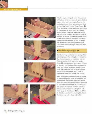 100
ISlidingandPivotingJigs
Attach a single miter guide bar t o the underside
of the base, centering it and making sure it's dead
square to the base's long edges. Now set the
sled's bar into one of the tablesaw's miter slots
and carefully " cut in" one of the pin fences (0).
Then set the bar into the saw's other slot and cut
in the opposite pin fence. Next, flip the sled
around and cut in each tail fence ramp, setting
the jig into one miter slot and then the other, as
with the pin fences. To make the jig safer to use,
glue a 2x4 exit block to the back of each fence,
directly over the saw kerfs you cut. To prevent
the blade from cutting through the exit block,
use a miter slot stop during all the cutting steps
listed next.
�See "Travel Stops" onpage 198.
Start by marking out the size and spacing of the
dovetail pins and then cutting them in sequence:
Cut the waste portion on one side of each pin,
holding the stock firmly against the first pin
fence (E), making sure the cuts angle in the prop­
er direction. With the jig set into the saw's other
miter slot, use the second pin fence to cut the
other side of each pin. You can either chop the
rest of the pin waste away with a chisel, or
remove the waste with multiple saw cuts (F).
As in hand-cutting dovetails, transfer the outline
of the completed pins to the tail portions of the
dovetail joint. Then reverse the jig and use the
tail-cutting ramps and fence to remove the waste
at each edge of each tail (G). To save time, you
can remove the waste to finish the outer two
tails on each workpiece by cutting them with a
miter gauge on the tablesaw (H), but you'll have
to chop the waste for the remaining tails the old­
fashioned way: with a chisel and mallet.
 