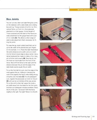 Box Joints
You can cut very clean and tight-fitting box joints
on the tablesaw with a dado blade and a sliding
box-joint jig. The jig consists of an 8-in . by 1 8-in.
vertical fence, cut from %-in.-thick plywood,
attached to a miter gauge. A short length of
T-track screwed onto the back of the fence pro­
vides attachment to the gauge head with a pair
of X-in. bolts (A). This allows a short range of
side-to-side adjustment that's necessary for fit­
ting the joints.
To make the jig, install a dado head that's set to
cut to the width of the desired box joint fingers
(in this example, Y./ in.). Raise the dado head about
the same distance as its width, and cut a notch
into the fence's lower edge at about center. Use a
dense hardwood like maple to make a 1 y'/-in.-Iong
pin to fit the notch exactly (8). Glue the pin into
the notch so it protrudes from the front of the
fence. Now shift the fence to the right until the
distance between the pin and the edge of the
dado blade exactly equals the pin width.
To cut the first half of a joint, butt the edge of the
work against the pin, holding or clamping the
work firmly against the fence while sliding the jig
smoothly over the blade (e). For all subsequent
cuts, register the previously cut notch on the pin
(D) until you've cut notches all the way across.
To cut the joint's other half, space the stock a
pin-width away from the blade for the first notch,
and then cut subsequent notches as before. Check
the fit of the joint: Too loose? Shift the fence
slightly to the right. Too tight? Move it to the left.
Slidingand PivotingJigs 1 101
 