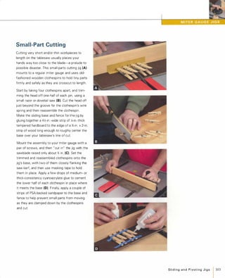 Small-Part Cutting
Cutting very short and/or thin workpieces to
length on the tablesaw usually places your
hands way too close to the blade-a prelude to
possible disaster. This small-parts cutting jig (A)
mounts to a regular miter gauge and uses old­
fashioned wooden clothespins to hold tiny parts
firmly and safely as they are crosscut to length.
Start by taking four clothespins apart. and trim­
ming the head off one-half of each pin, using a
small razor or dovetail saw (8). Cut the head off
just beyond the groove for the clothespin's wire
spring and then reassemble the clothespin.
Make the sliding base and fence for the jig by
gluing together a 4Y,:-in.-wide strip of :4-in.-thick
tempered hardboard to the edge of a %-in. x2-in.
strip of wood long enough to roughly center the
base over your tablesaw's line of cut.
Mount the assembly to your miter gauge with a
pair of screws, and then "cut in" the jig with the
sawblade raised only about % in. (e) Set the
trimmed and reassembled clothespins onto the
jig's base, with two of them closely flanking the
saw kerf, and then use masking tape to hold
them in place. Apply a few drops of medium- or
thick-consistency cyanoacrylate glue to cement
the lower half of each clothespin in place where
it meets the base (0). Finally, apply a couple of
strips of PSA-backed sandpaper to the base and
fence to help prevent small parts from moving
as they are clamped down by the clothespins
and cut.
SlidingandPivotingJigs 103
 