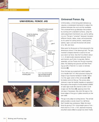 U N I V E R S A L F E N C E J I G
T-slots for attaching
jig components
Plywood D-handle screwed
to mounting Plate)
-- ---�3/4in. x 1'/2in.
x 12in.
bottom]'
'/.-'0_,6'/,-'0_,,�'h""'" " "d
mounting plate high and wide enough to
slide on rip fence bar
104 1 SlidingandPivotingJigs
Universal Fence Jig
Unfortunately, a miter-slot-guided tablesaw jig
requires a complicated mechanism to adjust the
distance between the work and the sawblade.
This universal fence jig sidesteps that problem
by working with a standard rip fence, using the
same adjustment mechanism you use for setting
rip cuts. The jig is " universal " because it accepts
different fences, tables, stops, and accessories,
so it's useful for cutting tenons, raised panels,
splines, taper cuts (see the bottom left photo
on p. 92), and more.
Most parts for the jig are cut from plywood to the
dimensions shown in the drawing at left. The jig's
inverted U-shaped channel is sized to fit over
your saw's rip fence. Size the fit so there's about
V,6 in. of side-to-side clearance between fence
and channel; you'll shim it snug later. Before
assembly, cut two T-slots into the jig's mounting
plate, first dadoing two grooves and then finish­
ing up with a T-slot bit in a router or laminate
trimmer (A).
Once the basic jig is glued and nailed together,
cut a handle from %-in.-thick plywood, tracing the
shape of your favorite handsaw's handle. Screw
it on the upper corner of the vertical plate (B)for better control of the jig. (The screws allow
removal in case the handle impedes an operation.)
Now apply a few lengths of sticky-backed UHMW
or nylon tape inside the channel to shim it to fit
snugly over the fence (e), applying more than
one layer, if necessary. Also stick the tape on the
lower edges of the jig so it glides smoothly on the
saw table.
The jig is very adept at cutting tenons. The vertical
plate provides a sturdy mount for a tall fence
that'll handle long workpieces. Make the tenon
fence by gluing a 1 O-in.-Iong straight piece of %-in.­
thick stock to a 1 X-in. x 1 0-in. plywood mounting
strip that's been drilled to accept two short T-bolts
 