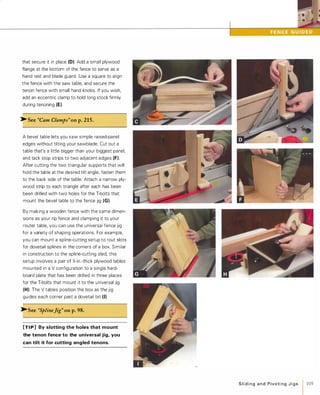 that secure it in place (0). Add a small plywood
flange at the bottom of the fence to serve as a
hand rest and blade guard. Use a square to align
the fence with the saw table, and secure the
tenon fence with small hand knobs. If you wish,
add an eccentric clamp to hold long stock firmly
during tenoning (E).
� See "Cam Clamps" onp.215.
A bevel table lets you saw simple raised-panel
edges without tilting your sawblade. Cut out a
table that's a little bigger than your biggest panel,
and tack stop strips to two adjacent edges (F).
After cutting the two triangular supports that will
hold the table at the desired tilt angle, fasten them
to the back side of the table. Attach a narrow ply­
wood strip to each triangle after each has been
been drilled with two holes for the T-bolts that
mount the bevel table to the fence jig (G).
By making a wooden fence with the same dimen­
sions as your rip fence and clamping it to your
router table, you can use the universal fence jig
for a variety of shaping operations. For example,
you can mount a spline-cutting setup to rout slots
for dovetail splines in the corners of a box. Similar
in construction to the spline-cutting sled, this
setup involves a pair of Y.1-in.-thick plywood tables
mounted in a V configuration to a single hard­
board plate that has been drilled in three places
for the T-bolts that mount it to the universal jig
(H). The V tables position the box as the jig
guides each corner past a dovetail bit (I).�See "SplineJig" onp.98.
[TI P] By slotting the holes that mount
the tenon fence to the universal jig, you
can tilt it for cutting angled tenons.
SlidingandPivotingJigs 1 105
 