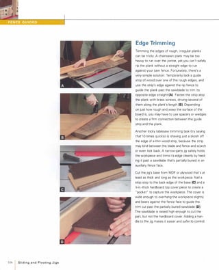 ••
106  Slidingand PivotingJigs
Edge Trimming
Trimming the edges of rough, irregular planks
can be tricky. A chainsawn plank may be too
heavy to run over the jointer, yet you can't safely
rip the plank without a straight edge to run
against your saw fence. Fortunately, there's a
very simple solution: Temporarily tack a guide
strip of wood over one of the rough edges, and
use the strip's edge against the rip fence to
guide the plank past the sawblade to trim its
opposite edge straight (A) Fasten the strip atop
the plank with brass screws, driving several of
them along the plank's length (8). Depending
on just how rough and wavy the surface of the
board is, you may have to use spacers or wedges
to create a firm connection between the guide
strip and the plank.
Another tricky tablesaw trimming task (try saying
that 1 0 times quickly) is shaving just a skosh off
the edge of a thin wood strip, because the strip
may bind between the blade and fence and scorch
or even kick back. A narrow-parts jig safely holds
the workpiece and trims its edge cleanly by feed­
ing it past a sawblade that's partially buried in an
auxiliary fence face.
Cut the jig's base from MDF or plywood that's at
least as thick and long as the workpiece. Nail a
stop strip to the back edge of the base (e) and a
t,;-in.-thick hardboard top cover piece to create a
" pocket" to capture the workpiece. The cover is
wide enough to overhang the workpiece slightly
and bears against the fence face to guide the
trim cut past the partially buried sawblade (D).
The sawblade is raised high enough to cut the
part, but not the hardboard cover. Adding a han­
dle to the jig makes it easier and safer to control.
 