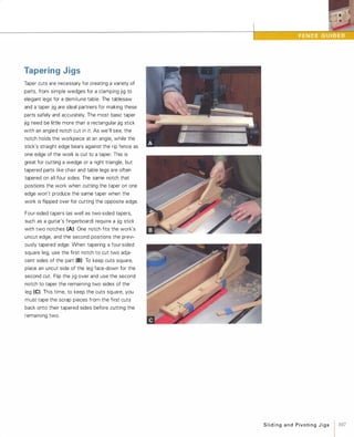 Tapering Jigs
Taper cuts are necessary for creating a variety of
parts, from simple wedges for a clamping jig to
elegant legs for a demilune table. The tablesaw
and a taper jig are ideal partners for making these
parts safely and accurately. The most basic taper
jig need be little more than a rectangular jig stick
with an angled notch cut in it. As we'll see, the
notch holds the workpiece at an angle, while the
stick's straight edge bears against the rip fence as
one edge of the work is cut to a taper. This is
great for cutting a wedge or a right triangle, but
tapered parts like chair and table legs are often
tapered on all four sides. The same notch that
positions the work when cutting the taper on one
edge won't produce the same taper when the
work is flipped over for cutting the opposite edge.
Four-sided tapers (as well as two-sided tapers,
such as a guitar's fingerboard) require a jig stick
with two notches (A): One notch fits the work's
uncut edge, and the second positions the previ­
ously tapered edge. When tapering a four-sided
square leg, use the first notch to cut two adja­
cent sides of the part (B)To keep cuts square,
place an uncut side of the leg face-down for the
second cut. Flip the jig over and use the second
notch to taper the remaining two sides of the
leg (e). This time, to keep the cuts square, you
must tape the scrap pieces from the first cuts
back onto their tapered sides before cutting the
remaining two.
Slidingand PivotingJigs 1 107
 