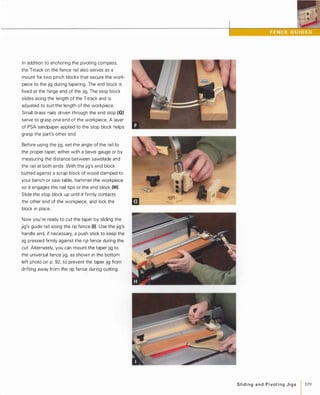 In addition to anchoring the pivoting compass,
the T-track on the fence rail also serves as a
mount for two pinch blocks that secure the work­
piece to the jig during tapering. The end block is
fixed at the hinge end of the jig. The stop block
slides along the length of the T-track and is
adjusted to suit the length of the workpiece.
Small brass nails driven through the end stop (G)
serve to grasp one end of the workpiece. A layer
of PSA sandpaper applied to the stop block helps
grasp the part's other end.
Before using the jig, set the angle of the rail to
the proper taper, either with a bevel gauge or by
measuring the distance between sawblade and
the rail at both ends. With the jig's end block
butted against a scrap block of wood clamped to
your bench or saw table, hammer the workpiece
so it engages the nail tips or the end block (H).
Slide the stop block up until it firmly contacts
the other end of the workpiece, and lock the
block in place.
Now you're ready to cut the taper by sliding the
jig's guide rail along the rip fence (I). Use the jig's
handle and, if necessary, a push stick to keep the
jig pressed firmly against the rip fence during the
cut. Alternately, you can mount the taper jig to
the universal fence jig, as shown in the bottom
left photo on p. 92, to prevent the taper jig from
drifting away from the rip fence during cutting.
Slidingand PivotingJigs 1 109
 