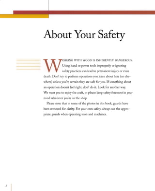 2
About Your Safety
ORKINGWITHWOODISINHERENTLYDANGEROUS.Using hand or power tools improperly or ignoring
safety practices can lead to permanent injury or even
death. Don't try to perform operations you learn about here (or else­
where) unless you're certain they are safe for you. If something about
an operation doesn't feel right, don't do it. Look for another way.
We want you to enjoy the craft, so please keep safety foremost in your
mind whenever you're in the shop.
Please note that in some of the photos in this book, guards have
been removed for clarity. For your own safety, always use the appro­
priate guards when operating tools and machines.
 