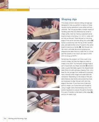 110 Slidingand PivotingJigs
Shaping Jigs
This essay contains several sliding carriage jigs
designed to help you perform a variety of shap­
ing and routing operations more safely and suc­
cessfully. The first jig provides a simple means of
handling parts that are otherwise too small to
shape safely. Start by making a plywood carrier
board at least a foot long, 4 in. to 5 in. wide, and
as thick as the part. Trace the part on one long
edge of the carrier and saw along the outline (A).
Screw a wood strip over the top of the notched
area, and add another strip of wood to the carrier
board to serve as a handle (B).Set the part into
the notch, and slide the entire jig along your
shaper/router table fence to make the cut. (If the
part fits loosely in the notch, use tape or a thin
shim to snug up the fit.)
Sometimes the problem isn't that a part is too
small to shape, but that the edge you need to
shape is too short. A small-parts carriage holds a
part of practically any shape securely (e) and pro­
vides a guide that bears against the shaper/router
table fence for safe and easy shaping. First, cut a
base for the carriage from hardboard or plywood
that's several inches longer and wider than the
workpiece Depending on the shape of the part,
add whatever stop blocks and positioning strips
are necessary to align the part with one long
edge of the base. If you have lots of identical
parts to shape, you'll save time and trouble by
using a toggle clamp fastened atop one of the
positioning blocks to secure the part to the base.
Fit a pair of handles to the base's other edge (D),
and you're ready to go.
 