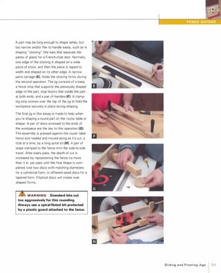 A part may be long enough to shape safely, but
too narrow and/or thin to handle easily, such as in
shaping "sticking" (the bars that separate the
panes of glass) for a French-style door. Normally,
one edge of the sticking is shaped on a wide
piece of stock, and then the piece is ripped to
width and shaped on its other edge. A narrow
parts carriage (El, holds the sticking firmly during
the second operation. The jig consists of a base,
a fence strip that supports the previously shaped
edge of the part, stop blocks that cradle the part
at both ends, and a pair of handles (F).A clamp­
ing strip screws over the top of the jig to hold the
workpiece securely in place during shaping.
The final jig in this essay is made to help when
you're shaping a round part on the router table or
shapero A pair of discs screwed to the ends of
the workpiece are the key to this operation (G).
The assembly is pressed against the router table
fence and rotated and moved along as it's cut, a
little at a time, by a long spiral bit (H). A pair of
stops clamped to the fence limit the side-to-side
travel. After every pass, the depth of cut is
increased by repositioning the fence no more
than Xl in. per pass until the final shape is com­
pleted. Use two discs with matching diameters
for a cylindrical form, or different-sized discs for a
tapered form. Elliptical discs will create oval­
shaped forms.
LIS'WAR NING Standard bits cut
too aggressively for this rounding.
Always use a spiral-fluted bit protected
by a plastic guard attached to the fence.
SlidingandPivotingJigs 1 111
 