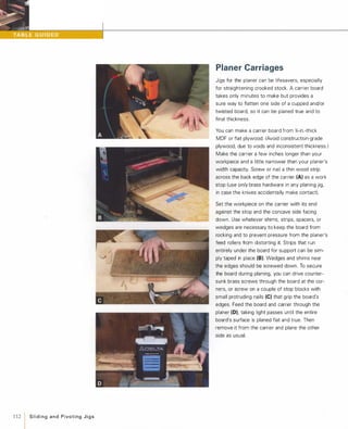 ••
112 1 Slidingand PivotingJigs
Planer Carriages
Jigs for the planer can be lifesavers, especially
for straightening crooked stock. A carrier board
takes only minutes to make but provides a
sure way to flatten one side of a cupped and/or
twisted board, so it can be planed true and to
final thickness.
You can make a carrier board from %-in.-thick
MDF or flat plywood. (Avoid construction-grade
plywood, due to voids and inconsistent thickness.)
Make the carrier a few inches longer than your
workpiece and a little narrower than your planer's
width capacity. Screw or nail a thin wood strip
across the back edge of the carrier (A) as a work
stop (use onlvbrass hardware in any planing jig,
in case the knives accidentally make contact).
Set the workpiece on the carrier with its end
against the stop and the concave side facing
down. Use whatever shims, strips, spacers, or
wedges are necessary to keep the board from
rocking and to prevent pressure from the planer's
feed rollers from distorting it. Strips that run
entirely under the board for support can be sim­
ply taped in place (8). Wedges and shims near
the edges should be screwed down. To secure
the board during planing, you can drive counter­
sunk brass screws through the board at the cor­
ners, or screw on a couple of stop blocks with
small protruding nails (e) that grip the board's
edges. Feed the board and carrier through the
planer (0), taking light passes until the entire
board's surface is planed flat and true. Then
remove it from the carrier and plane the other
side as usual.
 