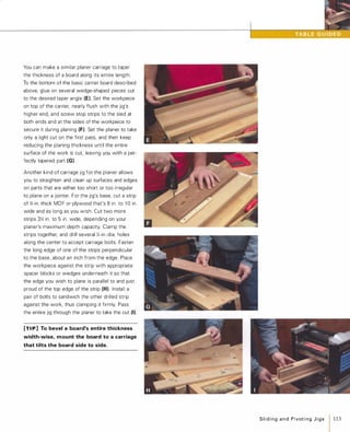 You can make a similar planer carriage to taper
the thickness of a board along its entire length.
To the bottom of the basic carrier board described
above, glue on several wedge-shaped pieces cut
to the desired taper angle (E). Set the workpiece
on top of the carrier, nearly flush with the jig's
higher end, and screw stop strips to the sled at
both ends and at the sides of the workpiece to
secure it during planing (F). Set the planer to take
only a light cut on the first pass, and then keep
reducing the planing thickness until the entire
surface of the work is cut. leaving you with a per­
fectly tapered part (G).
Another kind of carriage jig for the planer allows
you to straighten and clean up surfaces and edges
on parts that are either too short or too irregular
to plane on a jointer. For the jig's base, cut a strip
of %-in.-thick MDF or plywood that's 8 in. to l O in.
wide and as long as you wish. Cut two more
strips 3� in. to 5 in. wide, depending on your
planer's maximum depth capacity. Clamp the
strips together, and drill several Y.-in.-dia. holes
along the center to accept carriage bolts. Fasten
the long edge of one of the strips perpendicular
to the base, about an inch from the edge. Place
the workpiece against the strip with appropriate
spacer blocks or wedges underneath it so that
the edge you wish to plane is parallel to and just
proud of the top edge of the strip (H). Install a
pair of bolts to sandwich the other drilled strip
against the work, thus clamping it firmly. Pass
the entire jig through the planer to take the cut (I).
[TI p] To bevel a board's entire thickness
width-wise, mount the board to a carriage
that tilts the board side to side.
SlidingandPivotingJigs 113
 