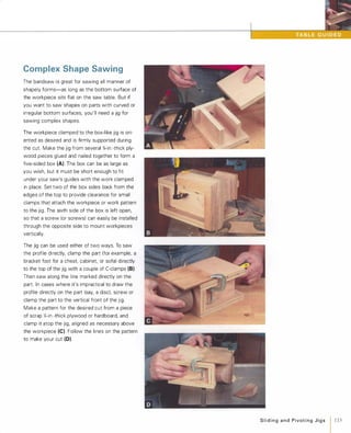 Complex Shape Sawing
The bandsaw is great for sawing all manner of
shapely forms-as long as the bottom surface of
the workpiece sits flat on the saw table. But if
you want to saw shapes on parts with curved or
irregular bottom surfaces, you'll need a jig for
sawing complex shapes.
The workpiece clamped to the box-like jig is ori­
ented as desired and is firmly supported during
the cut. Make the jig from several %-in.-thick ply­
wood pieces glued and nailed together to form a
five-sided box (A). The box can be as large as
you wish, but it must be short enough to fit
under your saw's guides with the work clamped
in place. Set two of the box sides back from the
edges of the top to provide clearance for small
clamps that attach the workpiece or work pattern
to the jig. The sixth side of the box is left open,
so that a screw (or screws) can easily be installed
through the opposite side to mount workpieces
vertically.
The jig can be used either of two ways. To saw
the profile directly, clamp the part (for example, a
bracket foot for a chest, cabinet, or sofa) directly
to the top of the jig with a couple of C-clamps (8).
Then saw along the line marked directly on the
part. In cases where it's impractical to draw the
profile directly on the part (say, a disc), screw or
clamp the part to the vertical front of the jig.
Make a pattern for the desired cut from a piece
of scrap Y.-in.-thick plywood or hardboard, and
clamp it atop the jig, aligned as necessary above
the workpiece (e). Follow the lines on the pattern
to make your cut (D).
SlidingandPivotingJigs 1 115
 