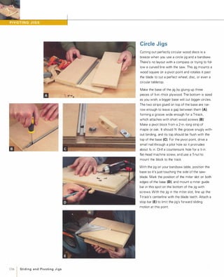 116 1 Sliding and PivotingJigs
Circle Jigs
Cutting out perfectly circular wood discs is a
breeze when you use a circle jig and a bandsaw.
There's no layout with a compass or trying to fol­
Iow a curved line with the saw. This jig mounts a
wood square on a pivot point and rotates it past
the blade to cut a perfect wheel, disc, or even a
circular tabletop.
Make the base of the jig by gluing up three
pieces of %-in.-thick plywood. The bottom is sized
as you wish; a bigger base will cut bigger circles.
The two strips glued on top of the base are nar­
row enough to leave a gap between them (A),
forming a groove wide enough for a T-track,
which attaches with short wood screws (8).
Make a pivot block from a 2-in.-long strip of
maple or oak. It should fit the groove snugly with­
out binding, and its top should be flush with the
top of the base (e). For the pivot point, drive a
small nail through a pilot hole so it protrudes
about %2 in. Drill a countersunk hole for a Y.-in.
flat-head machine screw, and use a T-nut to
mount the block to the track.
With the jig on your bandsaw table, position the
base so it's just touching the side of the saw­
blade. Mark the position of the miter slot on both
edges of the base (0), and mount a miter guide
bar in this spot on the bottom of the jig with
screws. With the jig in the miter slot, line up the
T-track's centerline with the blade teeth. Attach a
stop bar (E) to limit the jig's forward sliding
motion at this point.
 