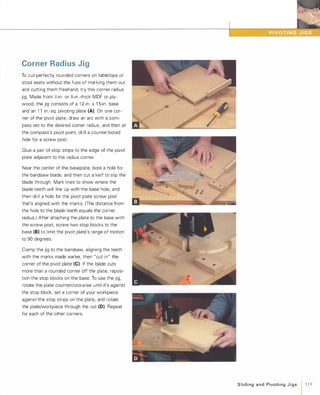 Corner Radius Jig
To cut perfectly rounded corners on tabletops or
stool seats without the fuss of marking them out
and cutting them freehand, try this corner radius
jig. Made from Y2-in. or %-in.-thick MDF or ply­
wood, the jig consists of a 1 2-in. x1 5-in. base
and an 1 1 in.-sq. pivoting plate (A). On one cor­
ner of the pivot plate, draw an arc with a com­
pass set to the desired corner radius, and then at
the compass's pivot point, drill a counter-bored
hole for a screw post.
Glue a pair of stop strips to the edge of the pivot
plate adjacent to the radius corner.
Near the center of the baseplate, bore a hole for
the bandsaw blade, and then cut a kerf to slip the
blade through. Mark lines to show where the
blade teeth will line up with the base hole, and
then drill a hole for the pivot plate screw post
that's aligned with the marks. (The distance from
the hole to the blade teeth equals the corner
radius.) After attaching the plate to the base with
the screw post, screw two stop blocks to the
base (8) to limit the pivot plate's range of motion
to 90 degrees.
Clamp the jig to the bandsaw, aligning the teeth
with the marks made earlier, then "cut in" the
corner of the pivot plate (e). If the blade cuts
more than a rounded corner off the plate, reposi­
tion the stop blocks on the base. To use the jig,
rotate the plate counterclockwise until it's against
the stop block, set a corner of your workpiece
against the stop strips on the plate, and rotate
the plate/workpiece through the cut (D). Repeat
for each of the other corners.
Slidingand PivotingJigs 1 119
 