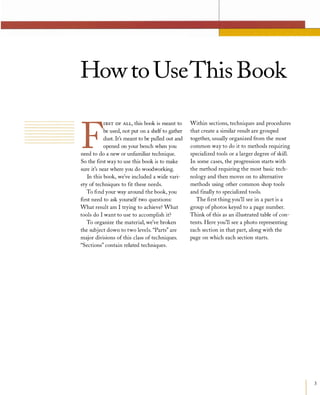 How to UseThis Book
F
IRSTOF ALL, this book is meant to
be used, not put on a shelf to gather
dust. It's meant to be pulled out and
opened on your bench when you
need to do a new or unfamiliar technique.
So the first way to use this book is to make
sure it's near where you do woodworking.
In this book, we've included a wide vari­
ety of techniques to fit these needs.
To find your way around the book, you
first need to ask yourself two questions:
What result am I trying to achieve? What
tools do I want to use to accomplish it?
To organize the material, we've broken
the subject down to two levels. "Parts" are
major divisions of this class of techniques.
"Sections" contain related techniques.
Within sections, techniques and procedures
that create a similar result are grouped
together, usually organized from the most
common way to do it to methods requiring
specialized tools or a larger degree of skill.
In some cases, the progression starts with
the method requiring the most basic tech­
nology and then moves on to alternative
methods using other common shop tools
and finally to specialized tools.
The first thing you'll see in a part is a
group ofphotos keyed to a page number.
Think of this as an illustrated table of con­
tents. Here you'll see a photo representing
each section in that part, along with the
page on which each section starts.
3
 