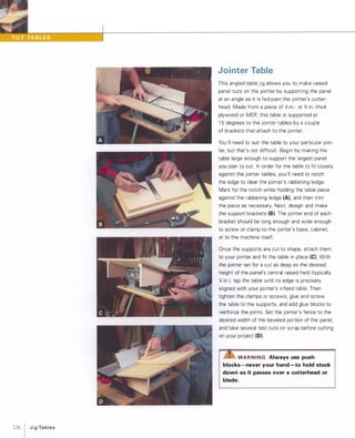 126 1 JigTables
Jointer Table
This angled table jig allows you to make raised­
panel cuts on the jointer by supporting the panel
at an angle as it is fed past the jointer's cutter­
head. Made from a piece of Y,:-in.- or %-in.-thick
plywood or MDF, this table is supported at
1 5 degrees to the jointer tables by a couple
of brackets that attach to the jointer.
You'll need to suit the table to your particular join­
ter, but that's not difficult. Begin by making the
table large enough to support the largest panel
you plan to cut. In order for the table to fit closely
against the jointer tables, you'll need to notch
the edge to clear the jointer's rabbeting ledge.
Mark for the notch while holding the table piece
against the rabbeting ledge (A), and then trim
the piece as necessary. Next, design and make
the support brackets (8). The jointer end of each
bracket should be long enough and wide enough
to screw or clamp to the jointer's base, cabinet,
or to the machine itself.
Once the supports are cut to shape, attach them
to your jointer and fit the table in place (e). With
the jointer set for a cut as deep as the desired
height of the panel's central raised field (typically
)t in.), tap the table until its edge is precisely
aligned with your jointer's infeed table. Then
tighten the clamps or screws, glue and screw
the table to the supports, and add glue blocks to
reinforce the joints. Set the jointer's fence to the
desired width of the beveled portion of the panel,
and take several test cuts on scrap before cutting
on your project (0).
'Z!S"WARNING Always use push
blocks- never your hand -to hold stock
down as it passes over a cutterhead or
blade.
 