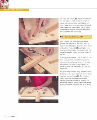 134  JigTables
top using post screws (8). The adjustable eccen­
tric end stops are made from short lengths of
dowel and mounted to the end of a pivot arm
with a wood screw running through an off-center
hole in each stop. This provides a bit of adjust­
ment for fine-tuning the position of the slot on
the ends of the stile workpieces.
� See "Eccentric Stops" onp.195.
Glue a narrow Y,:-in.-thick plywood extension
piece to the underside of the central fence to
support the rail being cut. Screw the fence to the
underside of the jig table (e)'slotting the inner­
most screw hole to allow fine adjustment of the
fence for tweaking the slot location in the end of
the rail.
A clear guard, made from a 3 in.-sq. piece of Xi-in.­
thick Lexan, protects hands from the cutter. It
screws to the overhanging top of a three-sided
plywood box that holds the guard about 1 in.
above the table. The box doubles as a dust col­
lection port.
For quick and precise mounting, the table screws
... to the top of your router table with screws driven
near each corner of the jig (0) Set the cutter
height to slot the workpiece approximately
halfway across the thickness of the stock. To
ensure that the slots match up accurately, make
sure to orient each workpiece face up on the jig.
 