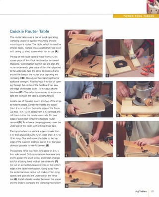 Quickie Router Table
This router table uses a pair of quick-operating
clamping cleats for speedy mounting and dis­
mounting of a router. The table, which is sized for
smaller tasks, clamps into a workbench vise so it
isn't taking up shop space when not in use (A).
The top of the router table is made from a 1 2-in.­
square piece of l{-in.-thick hardboard or tempered
Masonite. To strengthen the thin top and align the
router underneath, glue strips of Y.;-in.-thick plywood
to the underside. Size the strips to create a frame
around the base of the router, thus capturing and
centering it (8) (Biscuit-join the strips together for
additional strength.) After boring a 1 -in.-dia. bit open­
ing through the center of the hardboard top, saw
one edge of the table to an 1 1 Y.;-in.-radius on the
bandsaw (e).(The radius is necessary to accommo­
date the swing of the table's pivoting fence.)
Install a pair of threaded inserts into two of the strips
to hold the cleats. Center the inserts and space
them Y.; in. or so from the inside edge of the frame.
Cut two 1 Y.;-in. x3-in. cleats from y';-in.-plywood and
drill them out for the handscrew studs. Cut one
edge of each cleat concave to facilitate router
removal (0). To enhance clamping power, cover the
underside of the cleats with anti-slip tread tape.
The top attaches to a vertical support made from
%-in.-thick plywood cut to 1 2 in. wide and 1 3 in. to
1 6 in. long. Glue and screw the table to the top
edge of the support, adding a pair of 8-in. triangular
plywood gussets for reinforcement (E).
The pivoting fence is a 1 6-in.-long piece of 2-in. x%-in. solid wood. Drill a countersunk hole near one
end to accept the pivot screw, and install a hanger
bolt for a locking hand knob at the other end (F).
Cut out an arched bit-clearance hole on the bottom
edge at the table hole location. Using scrap from
the earlier bandsaw radius cut, make a 1 %-in.-long
spacer, and glue it to the underside of the fence
bar (G). Install a fender washer between the spacer
and the knob to complete the clamping mechanism.
JigTables 1 135
 