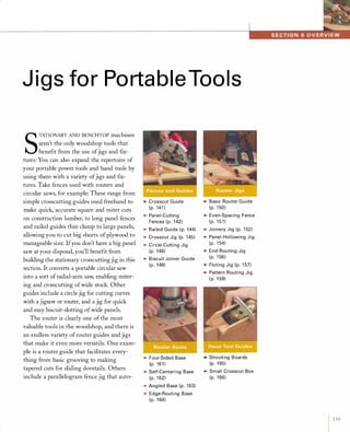 Jigs for PortableTools
S
TATIONARY AND BENCHTOP machines
aren't the only woodshop tools that
benefit from the use ofjigs and fix-
tures: You can also expand the repertoire of
your portable power tools and hand tools by
using them with a variety ofjigs and fix­
tures. Take fences used with routers and
circular saws, for example: These range from
simple crosscutting guides used freehand to
make quick, accurate square and miter cuts
on construction lumber, to long panel fences
and railed guides that clamp to large panels,
allowing you to cut big sheets of plywood to
manageable size. Ifyou don't have a big panel
saw at your disposal, you'll benefit from
building the stationary crosscutting jig in this
section. It converts a portable circular saw
into a sort ofradial-arm saw, enabling miter­
ing and crosscutting ofwide stock. Other
guides include a circle jig for cutting curves
with a jigsaw or router, and a jig for quick
and easy biscuit-slotting ofwide panels.
The router is clearly one of the most
valuable tools in the woodshop, and there is
an endless variety ofrouter guides and jigs
that make it even more versatile. One exam­
ple is a router guide that facilitates every­
thing from basic grooving to making
tapered cuts for sliding dovetails. Others
include a parallelogram fence jig that auto-
�CrosscutGuide(p.141)�Panel-CuttingFences(p.142)�RailedGuide(p.144)�CrosscutJig(p.145)�Circle-CuttingJig(p.146)�BiscuitJoinerGuide(p.148)
�Four-SidedBase(p.161)�Self-CenteringBase(p.162)�AngledBase(p.163)�Edge-RoutingBase(p.164)
�BasicRouterGuide(p.150)�Even-SpacingFence(p.151)�JoineryJig(p.152)�Panel-HollowingJig(p.154)�End-RoutingJig(p.156)�FlutingJig(p.157)�PatternRoutingJig(p.159)
�ShootingBoards(p.165)�SmallCrosscutBox(p.166)
1 139
 