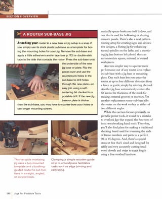 �ai4M�••WiMI#��-------------------------------------->-AROUTERSUB-BASEJIGAttachingyourrouter to a new base o r jig setup is a snap if
you simply use its stock plastic sub-base as a template for bor­
ing the mounting holes for your jig. Remove the sub-base and
apply a little adhesive-transfer tape (see p.173) or double-stick
tape to the side that contacts the router. Press the sub-base onto
the underside of the new
jig base or plate. Flip the
pieces over and use the
countersunk holes in the
sub-base to drill holes
through the new plate-an
easy job using a self­
centering bit chucked in a
portable drill. If the new jig
base or plate is thicker
than the sub-base, you may have to cou nter-bore your holes or
use longer mounting screws.
This versati le mortisi n g
j i g uses a top-mou nted
template and a bushi ng­
g u ided router to cut mor­
tises i n straig ht, a n gled,
or cu rved stock.
140
IJigsforPortableTools
Clamping a sim ple wooden g u ide
strip to a h a ndplane faci litates
tasks such as edge jointi n g and
camferi ng.
matically spaces bookcase shelf dadoes, and
one that is used for hollowing or shaping
concave panels. There's also a neat pattern­
routing setup for creating signs and decora­
tive designs, a fluting jig for enhancing
turned spindles on the lathe, and a mortis­
ing jig (see bottom left photo) that can
accommodate square, mitered, or curved
workpieces.
An even simpler way to squeeze more
performance out of any router is to replace
its sub-base with a jig base or mounting
plate. One such base lets you space the
router at up to four different distances from
a fence or guide, simply by rotating the tool.
Another jig base automatically centers the
bit across the thickness of the stock for
making centered grooves or mortises. Yet
another replacement router sub-base tilts
the router on the work surface at either of
two different angles.
While this section focuses primarily on
portable power tools, it would be a mistake
to overlookjigs that expand the functions of
basic woodworking hand tools. Therefore,
you'll also find plans for making a traditional
shooting board used for trimming the ends
of frame members and parts to a perfect
90 or 45 degrees. And, there's a special
crosscut box that's sized and designed for
safely and very accurately cutting small
wood dowels and strips to exact length
using a fine-toothed handsaw.
 