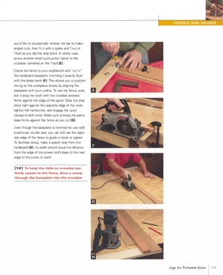 you'd like to occasionally remove the bar to make
angled cuts, then fit it with a spline and T-nut or
T-bolt as you did the stop block. In either case,
screw another small quick-action clamp to the
crossbar, centered on the T-slot (E).
Clamp the fence to your workbench and "cut in"
the hardboard baseplate, trimming it exactly flush
with the blade teeth (F). This allows you to position
the jig on the workpiece simply by aligning the
baseplate with your cutline. To use the fence, posi­
tion it atop the work with the crossbar pressed
firmly against the edge of the panel. Slide the stop
block tight against the opposite edge of the work,
tighten the handscrew, and engage the quick
clamps at both ends. Make sure to keep the saw's
base firmly against the fence as you cut (G).
Even though the baseplate is trimmed for use with
a particular circular saw, you can still use the oppo­
site edge of the fence to guide a router or jigsaw.
To facilitate setup, make a spacer strip from thin
hardboard (H). Its width should equal the distance
from the edge of the power tool's base to the near
edge of the cutter or teeth.
[TIP] To keep the slide-on crossbar per­
fectly square to the fence, drive a screw
through the baseplate into the crossbar.
JigsforPortableTools 143
 