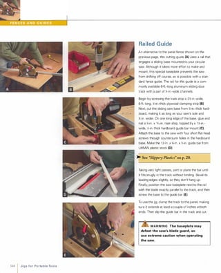 144 1 JigsforPortableTools
Railed Guide
An alternative to the panel fence shown on the
previous page, this cutting guide (A) uses a rail that
engages a sliding base mounted to your circular
saw. Although it takes more effort to make and
mount, this special baseplate prevents the saw
from drifting off course, as is possible with a stan­
dard fence guide. The rail for this guide is a com­
monly available 6-ft.-long aluminum sliding door
track with a pair of Z;-in.-wide channels.
Begin by screwing the track atop a 2Z;-in.-wide,
6-ft.-long, Z;-in.-thick plywood clamping strip (8)Next, cut the sliding saw base from Jt,;-in.-thick hard­
board, making it as long as your saw's sole and
% in. wider. On one long edge of the base, glue and
nail a %-in. x "X6-in. riser strip, topped by a 1 Z;-in.­
wide, Jt,;-in.-thick hardboard guide bar mount (e).Attach the base to the saw with four short flat-head
screws through countersunk holes in the hardboard
base. Make the 1 2-in. x %-in. x Z;-in. guide bar from
UHMW plastic stock (0).
>- See "Slippery Plastics" on p.20.
Taking very light passes, joint or plane the bar until
it fits snugly in the track without binding. Bevel its
leading edges slightly, so they don't hang up.
Finally, position the saw baseplate next to the rail
with the blade exactly parallel to the track, and then
screw the base to the guide bar (E).
To use the jig, clamp the track to the panel, making
sure it extends at least a couple of inches at both
ends. Then slip the guide bar in the track and cut.
WARNING The baseplate may
defeat the saw's blade guard, so
use extreme caution when operating
the saw.
 