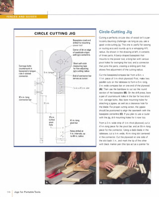 C I R C L E C UTT I N G J I G
Carriage bolts
countersunk in
baseplate's tongue
ride in slotted
connector.
81/4-in.-long
connector bar
�,
cr
146 1 JigsforPortableTools
33/4 in.
to first
pivot
hole
oo
Baseplate sized and
drilled for mounting
�power tool
___I Center of bit or edge
of sawblade a ligns
with jig's centerline.
Short self-stick
measuring tape
for fine-adjusting
jig's cutting radius
End of connector bar
serves as cursor.
41 -in.-long
pivot bar
/.1...-_+-_0�
o � Holes drilled at
l-in. intervals, up
to 48-in. radius
Circle-Cutting Jig
Cutting a perfectly circular disc of wood isn't a par­
ticularly daunting challenge-as long as you use a
good circle-cutting jig. This one is useful for sawing
or routing arcs and rounds up to a whopping 4-ft.
radius. As shown in the drawing at left. it consists
of three parts: A banjo-shaped baseplate that
mounts to the power tool, a long bar with various
pivot holes for swinging the tool, and a connector
that joins the parts, creating a sliding joint that
allows fine adjustment of the cutting radius.
Cut the baseplate/compass bar from a 6-in. x
l l -in. piece of lh-in.-thick plywood. First. make two
parallel cuts on the tablesaw to form a 5-in.-long,
2-in.-wide compass bar on one end of the plywood
(A) Then use the bandsaw to cut out the round
section of the baseplate (8).On the drill press, bore
a pair of countersunk holes in the bar for two short
1,;-in. carriage bolts. Also bore mounting holes for
attaching a jigsaw, as well as a clearance hole for
the blade. For proper cutting action, the jigsaw
should be positioned to align the sawteeth with the
baseplate centerline (e).If you plan to use a router
with the jig, drill mounting holes for it now too.
From a 2-in.-wide strip of lh-in.-thick plywood, cut a
41 -in.-long piece for the pivot bar, and an 81,;-in.-long
piece for the connector. Using a dado blade in the
tablesaw, cut a 1,;-in.-wide, 4lh-in.-long slot centered
in the connector. Cut the plywood on one side of
the slot back 1,; in., and mark the tip of the other
with black marker pen (the tips act as a pointer for
 