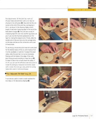 fine adjustments}. On the pivot bar, mark out
37 pivot holes and drill them with a �-in.-dia. bit
chucked in the drill press (0). Glue and nail the con­
nector to the end of the pivot bar, overlapping it
3y'; in., as shown in the drawing. Apply a short
length of self-stick measuring tape to the top of the
base plate's tongue (E). (You can use a scrap of
measuring tape left over from another jig project, as
you'll use only the fractional graduations on the
tape for making fine adJustments.) Finally, slide the
slotted end of the pivot bar onto the carriage bolts
on the base and secure the connection with a pair
of hand knobs.
To use the jig, choose the pivot hole that works best
for the desired radius of the cut. and measure from
it to the sawblade or router bit. To adjust the exact
radius, slide the pivot bar in or out as necessary.
Starting with the blade at the edge of the work,
pivot the jig around smoothly to make the cut (F).
It's best to take a trial cut and check the radius; if
it's off, you can use the self-stick scale and cursor to
tweak the setting by measured increments. Used
with a router, the circle jig is very useful for cutting
radius slots used in many pivoting jigs.
>- See "Adjustable Tilt Table" onp.23.
It can also be used to create curved recesses for
line inlays, or for decorative shaping (G)
JigsforPortableTools
1 147
 