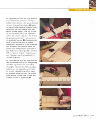 For edge-slotting two parts-say, to join them end­
to-end or side-to-side-position the end stop so
that the first and last slots will be spaced as desired
relative to the ends of the workpiece (e).Lay the
workpiece on a %-in.-thick scrap of plywood or parti­
cleboard, and then clamp the edge of the work­
piece to the base, aligning it to the long black line.
Set your biscuit joiner with its right edge aligned
with the first guideline, and plunge a slot. Continue
plunging slots, positioning the machine relative to
the guidelines of one color (D). Always position the
biscuit joiner's right edge along the guideline,
although exact positioning isn't critical because the
slots allow a bit of side-to-side play. Repeat the
process on the mating workpiece, making sure to
place the biscuit joiner base against the same face
of the workpiece so the parts will align properly,
even if slots aren't exactly centered across the
thickness of the stock.
For cabinet parts that join at right angles, such as a
shelf to a cabinet side, set up your slotting spacing
and cut the edge slots as usual. Now, without
changing the end-stop setting, flip the guide jig up
so that its face strip sits atop the panel. Position
the jig so the end stop lines up with the edge of
the workpiece, and clamp it down. Then vertically
plunge slots into the panel, using the same set of
guidelines you used for edge slotting (E).
/
J i g s for Po rt a b l e Too l s
1 149
 