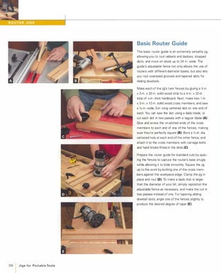 150 J i g s fo r Po rt a b l e To o l s
Basic Router Guide
This basic router guide is an extremely versatile jig,
allowing you to rout rabbets and dadoes, stopped
slots, and more on stock up to 24 in. wide. The
guide's adjustable fence not only allows the use of
routers with different-diameter bases, but also lets
you rout oversized grooves and tapered slots for
sliding dovetails.
Make each of the jig's twin fences by gluing a '%-in.
x 2-in. x 32-in. solid wood strip to a 4-in. x 32-in.
strip of X-in.-thick hardboard. Next, make two 1 -in.
x 3-in. x 1 2-in. solid wood cross members, and saw
a o/,6-in.-wide, 5-in.-long centered slot on one end of
each. You can saw the slot using a dado blade, or
cut each slot in two passes with a regular blade (A)
Glue and screw the un-slotted ends of the cross
members to each end of one of the fences, making
sure they're perfectly square (8).Bore a o/,6-in -dia.
centered hole at each end of the other fence, and
attach it to the cross members with carriage bolts
and hand knobs fitted in the slots (e)Prepare the router guide for standard cuts by spac­
ing the fences to capture the router's base snugly
while allowing it to slide smoothly. Square the jig
up to the work by butting one of the cross mem­
bers against the workpiece edge. Clamp the jig in
place and rout (D). To make a dado that is larger
than the diameter of your bit, simply reposition the
adjustable fence as necessary, and make the cut in
two passes instead of one. For tapering sliding
dovetail slots, angle one of the fences slightly to
produce the desired degree of taper (E).
 
