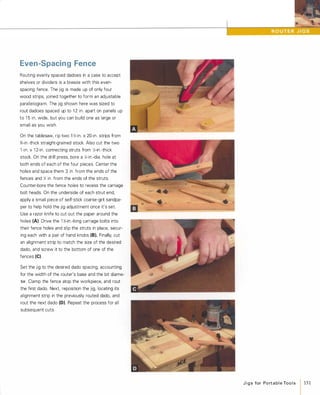 Even-Spacing Fence
Routing evenly spaced dadoes in a case to accept
shelves or dividers is a breeze with this even­
spacing fence. The jig is made up of only four
wood strips, joined together to form an adjustable
parallelogram. The jig shown here was sized to
rout dadoes spaced up to 1 2 in. apart on panels up
to 1 5 in. wide, but you can build one as large or
small as you wish.
On the tablesaw, rip two 1 Y,;-in. x 20-in. strips from
%-in.-thick straight-grained stock. Also cut the two
1 -in. x 1 2-in. connecting struts from Y,;-in.-thick
stock. On the drill press, bore a Y.-in.-dia. hole at
both ends of each of the four pieces. Center the
holes and space them 3 in. from the ends of the
fences and Y,; in. from the ends of the struts.
Counter-bore the fence holes to recess the carriage
bolt heads. On the underside of each strut end,
apply a small piece of self-stick coarse-grit sandpa­
per to help hold the jig adjustment once it's set.
Use a razor knife to cut out the paper around the
holes (A). Drive the 1 y';-in.-Iong carriage bolts into
their fence holes and slip the struts in place, secur­
ing each with a pair of hand knobs (8).Finally, cut
an alignment strip to match the size of the desired
dado, and screw it to the bottom of one of the
fences (e)Set the jig to the desired dado spacing, accounting
for the width of the router's base and the bit diame­
ter. Clamp the fence atop the workpiece, and rout
the first dado. Next. reposition the jig, locating its
alignment strip in the previously routed dado, and
rout the next dado (0). Repeat the process for all
subsequent cuts.
J i g s for Po rt a b l e Too l s 151
 