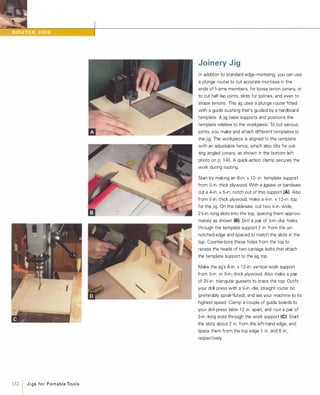 152 1 J i gs fo r Port a b l e Too l s
Joinery Jig
In addition to standard edge-mortising, you can use
a plunge router to cut accurate mortises in the
ends of frame members, for loose tenon joinery, or
to cut half-lap joints, slots for splines, and even to
shape tenons. This jig uses a plunge router fitted
with a guide bushing that's guided by a hardboard
template. A jig base supports and positions the
template relative to the workpiece. To cut various
joints, you make and attach different templates to
the jig. The workpiece is aligned to the template
with an adjustable fence, which also tilts for cut­
ting angled joinery, as shown in the bottom left
photo on p. 1 40. A quick-action clamp secures the
work during routing.
Start by making an 8-in. x 1 2- in. template support
from �-in.-thick plywood. With a jigsaw or bandsaw,
cut a 4-in. x 5-in. notch out of this support (A). Also
from �-in.-thick plywood, make a 4-in. x 1 2-in. top
for the jig. On the tablesaw, cut two )4-in.-wide,
2�-in.-long slots into the top, spacing them approxi­
mately as shown (8).Drill a pair of )4-in.-dia. holes
through the template support 2 in. from the un­
notched edge and spaced to match the slots in the
top. Counter-bore these holes from the top to
recess the heads of two carriage bolts that attach
the template support to the jig top.
Make the jig's 8-in. x 1 2-in. vertical work support
from �-in. or '%-in.-thick plywood. Also make a pair
of 3�-in. triangular gussets to brace the top. Outfit
your drill press with a )4-in.-dia. straight router bit
(preferably spiral-fluted). and set your machine to its
highest speed Clamp a couple of guide boards to
your drill-press table 1 2 in. apart and rout a pair of
3-in.-long slots through the work support (e).Start
the slots about 2 in. from the left-hand edge, and
space them from the top edge 1 in. and 6 in.,
respectively.
 