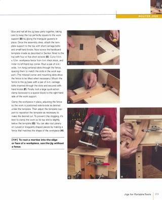 Glue and nail all the jig base parts together, taking
care to keep the top perfectly square to the work
support (0) by gluing the triangular gussets in
place. Once the assembly dries, attach the tem­
plate support to the top with short carriage bolts
and small hand knobs. Now screw the hardboard
template (made as described in Section Nine) to the
top with four or five short screws (E). Cut a 1 �-in.
x1 2-in. workpiece fence from '%-in.-thick stock, and
miter its left-hand top corner. Rout a pair of �-in.­
wide, l-in.-Iong centered slots through the fence,
spacing them to match the slots in the work sup­
port. (The mitered corner and mounting slots allow
the fence to be tilted when necessary.) Mount the
fence to the jig base with a pair of �-in. carriage
bolts inserted through the slots and secured with
hand knobs (F)Finally, bolt a large quick-action
clamp (screwed to a spacer block) to the right-hand
side of the work support.
Clamp the workpiece in place, adjusting the fence
so the work is positioned side-to-side as desired
under the template. Then adjust the template sup­
port to reposition the template as necessary to
make the desired cut. To prevent chip clogging, it's
best to clamp the work so its top end is slightly
below the template (G). You can also rout joinery
on curved or irregularly shaped pieces by making a
fence that matches the shape of the workpiece (H).
[TIP] To rout a mortise into the edge
or face of a workpiece, use the jig without
a fence.
J i g s for Po rta b l e Too l s
1 153
 