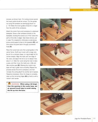 concave, as shown here. For routing convex panels,
the lower guide should be convex. Cut the guides
out using the bandsaw arc-sawing jig shown on
p. 1 1 8. Make the lower guides at least 6 in. longer
than the width of the workpiece.
Attach the carrier frame and workpiece to a plywood
baseplate. Screw a flat workpiece directly to the
baseplate, locating the screws out of the router bit's
path at the ends or edges. (Use brass screws, just
in case.) For coopered or otherwise curved pieces,
screw wood support strips to the baseplate (E), and
then screw the panel down through countersink
holes (F).Place the router track onto the curved guides in the
carrier frame. Outfit your router with a large core­
box bit for a concave shape, or a big straight bit for
convex shapes. Align the track with one edge of
the work, and adjust the bit to cut no deeper than
about ;/,6 in. Slide the router along the track to take
a pass, and then move the track over a little and
take another pass (G) (Waxing the router's sub­
base will help it glide more smoothly.) Repeat the
process across the entire workpiece, and then
increase the cutting depth for another set of passes.
Repeat as necessary. Once the shape is complete,
clean up the remaining ridges (H) by hand or with a
random orbit sander.
""Z!S"WAR N I NG When using a bit larger
than the opening in the router base, set
an upward travel stop to avoid raising
the bit up into the base.
J i g s fo r Porta b l e Too l s
1 155
 