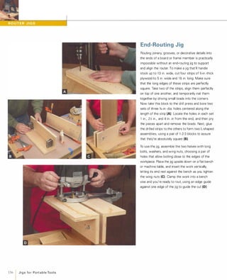 156 1 J i g s fo r Po rt a b l e Too l s
End-Routing Jig
Routing joinery, grooves, or decorative details into
the ends of a board or frame member is practically
impossible without an end-routing jig to support
and align the router. To make a jig that'll handle
stock up to 1 3 in. wide, cut four strips of %-in.-thick
plywood to 5 in. wide and 1 6 in. long. Make sure
that the long edges of these strips are perfectly
square. Take two of the strips, align them perfectly
on top of one another, and temporarily nail them
together by driving small brads into the corners.
Now take this block to the drill press and bore two
sets of three o/,6-in.-dia. holes centered along the
length of the strip (A) Locate the holes in each set
1 in., 2y'; in., and 4 in. in from the end, and then pry
the pieces apart and remove the brads. Next, glue
the drilled strips to the others to form two L-shaped
assemblies, using a pair of 1 -2-3 blocks to assure
that they're absolutely square (8).To use the jig, assemble the two halves with long
bolts, washers, and wing nuts, choosing a pair of
holes that allow bolting close to the edges of the
workpiece. Place the jig upside down on a flat bench
or machine table, and insert the work vertically,
letting its end rest against the bench as you tighten
the wing nuts (e).Clamp the work into a bench
vise and you're ready to rout, using an edge guide
against one edge of the jig to guide the cut (0)
 