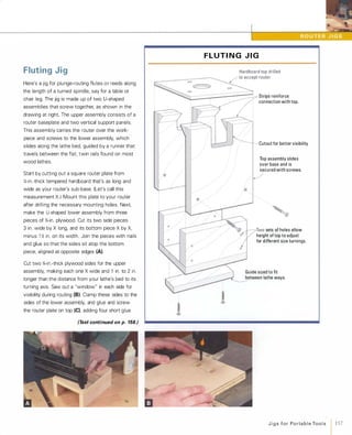 Fluting Jig
Here's a jig for plunge-routing flutes o r reeds along
the length of a turned spindle, say for a table or
chair leg. The jig is made up of two U-shaped
assemblies that screw together, as shown in the
drawing at right. The upper assembly consists of a
router baseplate and two vertical support panels.
This assembly carries the router over the work­
piece and screws to the lower assembly, which
slides along the lathe bed, guided by a runner that
travels between the flat, twin rails found on most
wood lathes.
Start by cutting out a square router plate from
X-in.-thick tempered hardboard that's as long and
wide as your router's sub-base. (Let's call this
measurement X.)Mount this plate to your router
after drilling the necessary mounting holes. Next,
make the U-shaped lower assembly from three
pieces of '%-in. plywood. Cut its two side pieces
3 in. wide by Xlong, and its bottom piece Xby X,minus 1 � in. on its width. Join the pieces with nails
and glue so that the sides sit atop the bottom
piece, aligned at opposite edges (A).
Cut two '%-in.-thick plywood sides for the upper
assembly, making each one Xwide and 1 in. to 2 in.
longer than the distance from your lathe's bed to its
turning axis. Saw out a "window" in each side for
visibility during routing (B).Clamp these sides to the
sides of the lower assembly, and glue and screw
the router plate on top (e)'adding four short glue
(Text continued on p. 158.)
/ //
@
�
F L U T I N G J I G
III/
//
/'
/////
/
0.
StriPS reinforce
connection with top.
Cutout for better visibility
Top assembly slides
over base and is
secured with screws.
�
Two sets of holes allow
height of top to adjust
for different size turnings.
Guide sized to fit
between lathe ways.
J i g s for Po rta b l e Too l s 157
 