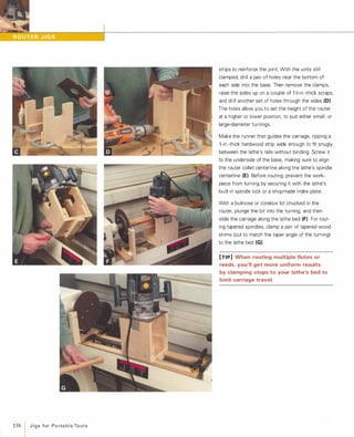 158 J i g s for Po rta b l e To o l s
strips to reinforce the joint. With the units still
clamped, drill a pair of holes near the bottom of
each side into the base. Then remove the clamps,
raise the sides up on a couple of 1 Y,>-in.-thick scraps,
and drill another set of holes through the sides (D).
The holes allow you to set the height of the router
at a higher or lower position, to suit either small- or
large-diameter turnings.
Make the runner that guides the carriage, ripping a
1-in.-thick hardwood strip wide enough to fit snugly
between the lathe's rails without binding. Screw it
to the underside of the base, making sure to align
the router collet centerline along the lathe's spindle
centerline (E). Before routing, prevent the work­
piece from turning by securing it with the lathe's
built-in spindle lock or a shopmade index plate.
With a bullnose or corebox bit chucked in the
router, plunge the bit into the turning, and then
slide the carriage along the lathe bed (F)For rout­
ing tapered spindles, clamp a pair of tapered wood
shims (cut to match the taper angle of the turning)
to the lathe bed (G).
[TIP] When routing multiple flutes or
reeds, you'll get more uniform results
by clamping stops to your lathe's bed to
limit carriage travel.
 