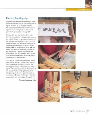 Pattern Routing Jig
Imagine routing elaborate designs for signs or dec­
orative cabinet parts using an illuminated pointer as
a guide. With this jig, you rout the workpiece
below a clear-plastic tabletop that holds your draw­
ing while you're tracing along the drawing with
point of light generated by a flashlight (A).
Build the table apron and legs from 2Z;-in.-wide,
Z;-in -thick plywood strips, making the table whatever
size you like. Butt-join the apron pieces together with
glue and nails, assembling them around a f;-in.-thick
clear acrylic plastic top. Tack narrow ledger strips all
the way around the inside of the apron to support
the plastic (8)Cut plywood strips for the table legs,
making them about 2 in. longer than the height of
your plunge router. Construct each leg from two
strips joined to form an L shape (e).Attach the legs
to the apron with small clamps, so you can change
table height to suit work thickness.
Cut a small MDF block to hold the pointer, and drill
a hole halfway through it, sized to fit the head of a
small LED flashlight (available at hardware and
sporting goods stores). Although it may be tempt­
ing, DO NOT use a laser pointer, as there's a risk of
eye injury. Without unclamping the block, finish
drilling through it with a Y,6-in.-dia. bit to create a
pinpoint beam (0). Install the flashlight in the hole
using a plastic tie or hot-melt glue. To support the
(Text continued on p. 160.)
J i g s fo r Po rt a b l e Too l s 159
 