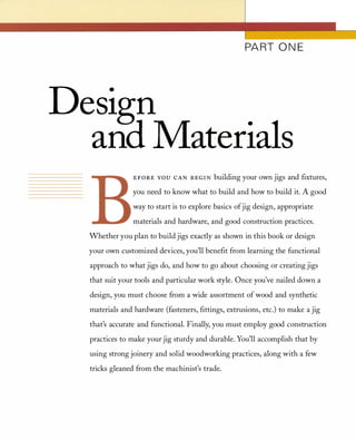 PART ONE
Design
ana Materials
EFORE YOU CAN BEGIN building your own jigs and fIxtures,
you need to know what to build and how to build it. A good
way to start is to explore basics ofjig design, appropriate
materials and hardware, and good construction practices.
Whether you plan to build jigs exactly as shown in this book or design
your own customized devices, you'll benefIt from learning the functional
approach to what jigs do, and how to go about choosing or creating jigs
that suit your tools and particular work style. Once you've nailed down a
design, you must choose from a wide assortment of wood and synthetic
materials and hardware (fasteners, fIttings, extrusions, etc.) to make a jig
that's accurate and functional. Finally, you must employ good construction
practices to make your jig sturdy and durable. You'll accomplish that by
using strong joinery and solid woodworking practices, along with a few
tricks gleaned from the machinist's trade.
 